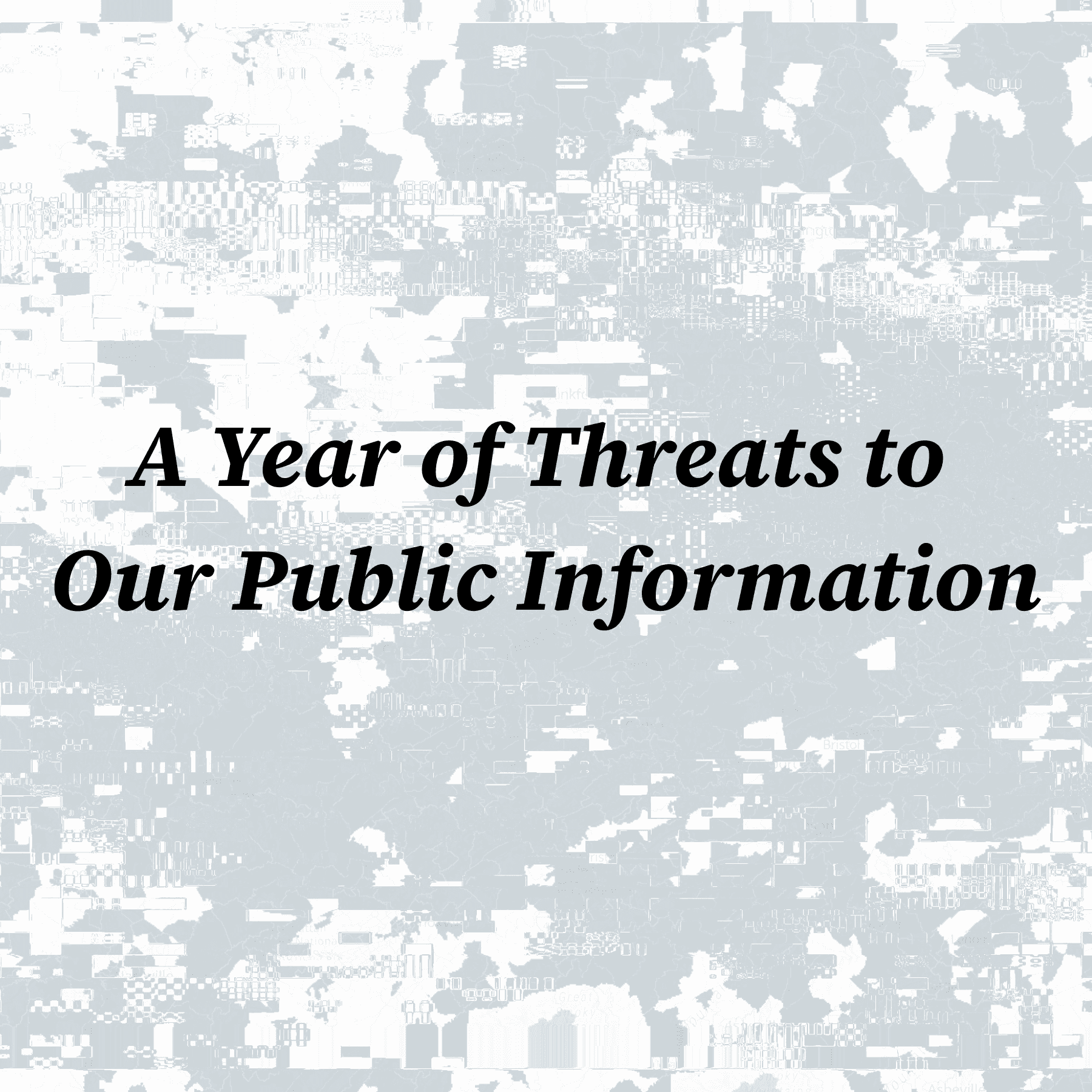 Bold black text stating "A Year of Threats to Our Public Information" overlaid on a gray and white glitched map.